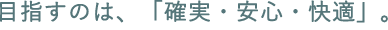 目指すのは、「確実・安心・快適」。